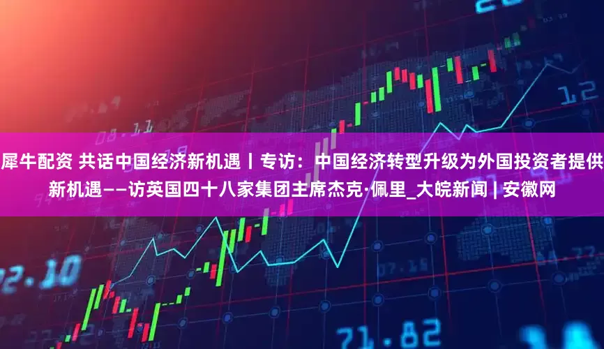 犀牛配资 共话中国经济新机遇丨专访：中国经济转型升级为外国投资者提供新机遇——访英国四十八家集团主席杰克·佩里_大皖新闻 | 安徽网