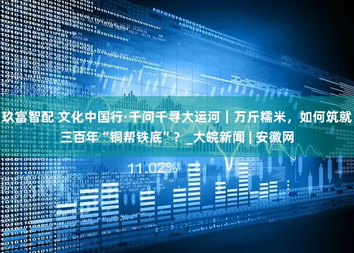 玖富智配 文化中国行·千问千寻大运河｜万斤糯米，如何筑就三百年“铜帮铁底”？_大皖新闻 | 安徽网