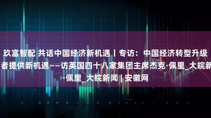 玖富智配 共话中国经济新机遇丨专访：中国经济转型升级为外国投资者提供新机遇——访英国四十八家集团主席杰克·佩里_大皖新闻 | 安徽网