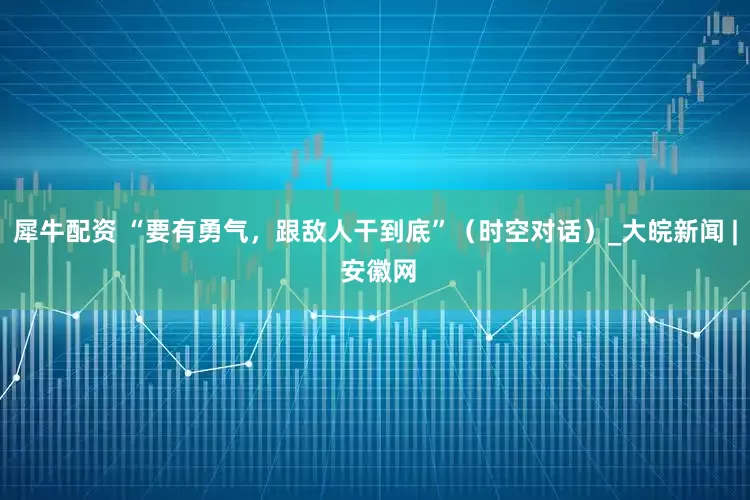犀牛配资 “要有勇气，跟敌人干到底”（时空对话）_大皖新闻 | 安徽网