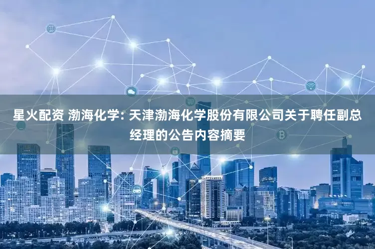 星火配资 渤海化学: 天津渤海化学股份有限公司关于聘任副总经理的公告内容摘要
