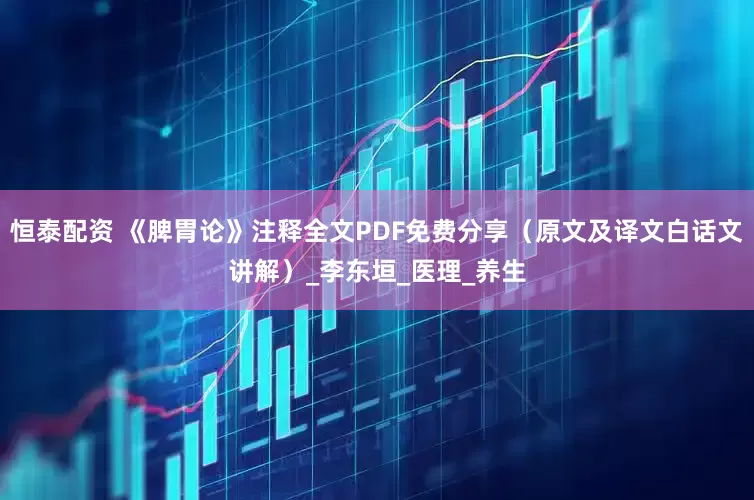 恒泰配资 《脾胃论》注释全文PDF免费分享（原文及译文白话文讲解）_李东垣_医理_养生