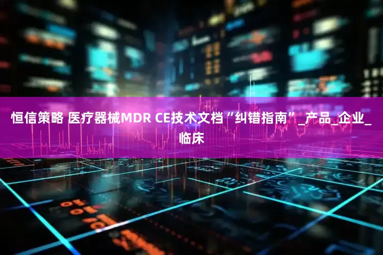 恒信策略 医疗器械MDR CE技术文档“纠错指南”_产品_企业_临床