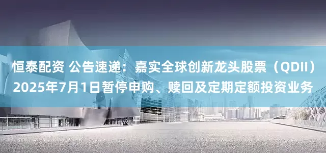 恒泰配资 公告速递：嘉实全球创新龙头股票（QDII）2025年7月1日暂停申购、赎回及定期定额投资业务
