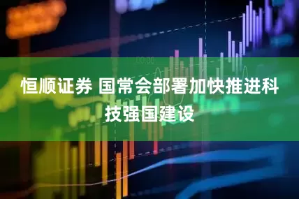恒顺证券 国常会部署加快推进科技强国建设