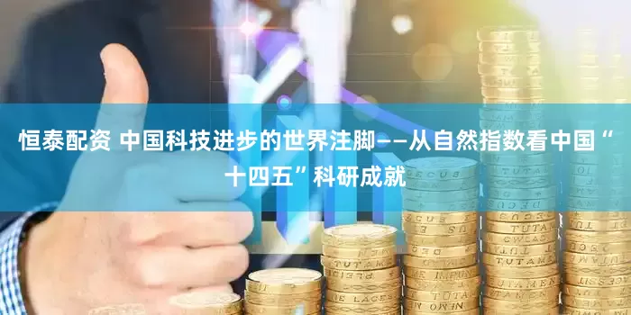 恒泰配资 中国科技进步的世界注脚——从自然指数看中国“十四五”科研成就