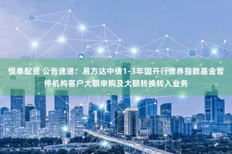 恒泰配资 公告速递：易方达中债1-3年国开行债券指数基金暂停机构客户大额申购及大额转换转入业务