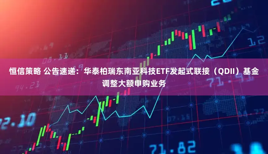 恒信策略 公告速递：华泰柏瑞东南亚科技ETF发起式联接（QDII）基金调整大额申购业务