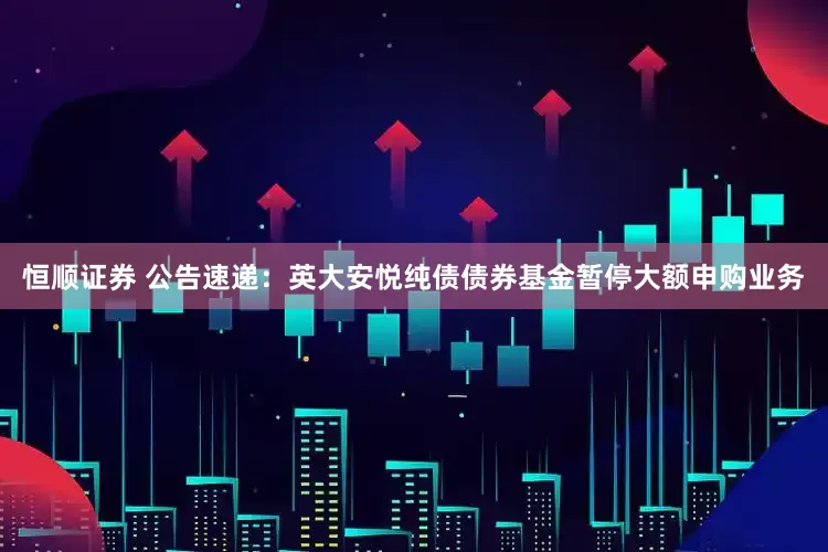 恒顺证券 公告速递：英大安悦纯债债券基金暂停大额申购业务