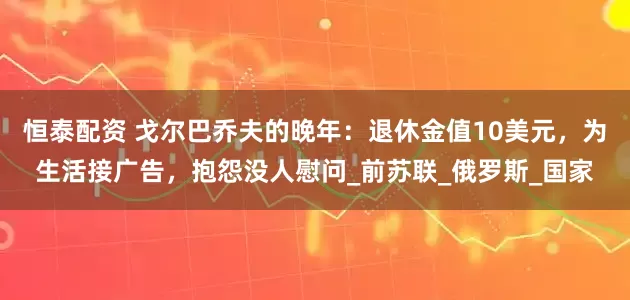 恒泰配资 戈尔巴乔夫的晚年：退休金值10美元，为生活接广告，抱怨没人慰问_前苏联_俄罗斯_国家