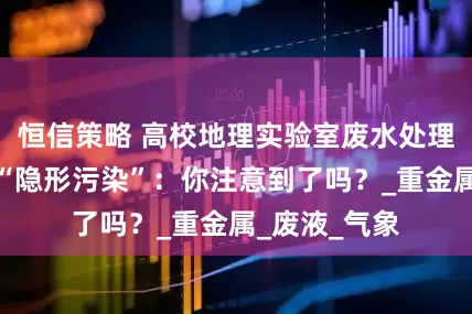 恒信策略 高校地理实验室废水处理设备价格，“隐形污染”：你注意到了吗？_重金属_废液_气象