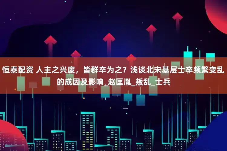 恒泰配资 人主之兴废，皆群卒为之？浅谈北宋基层士卒频繁变乱的成因及影响_赵匡胤_叛乱_士兵