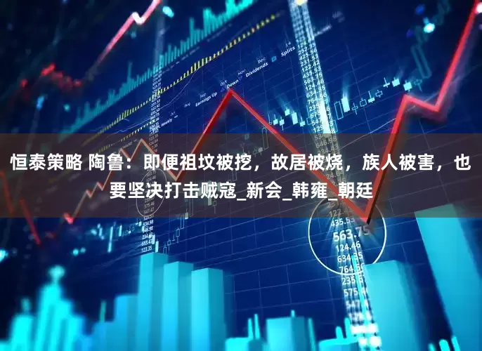 恒泰策略 陶鲁：即便祖坟被挖，故居被烧，族人被害，也要坚决打击贼寇_新会_韩雍_朝廷