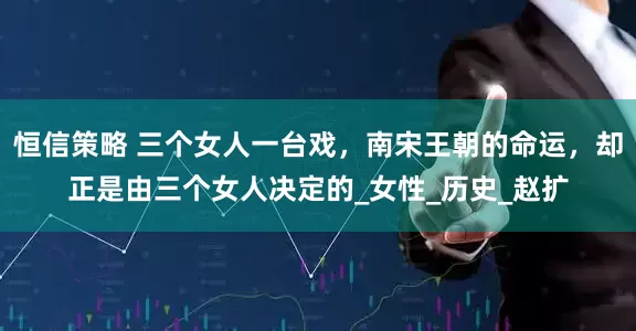 恒信策略 三个女人一台戏，南宋王朝的命运，却正是由三个女人决定的_女性_历史_赵扩