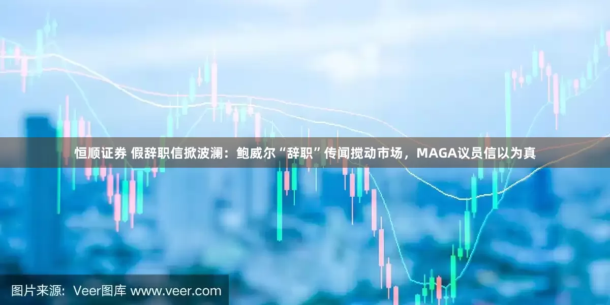 恒顺证券 假辞职信掀波澜：鲍威尔“辞职”传闻搅动市场，MAGA议员信以为真