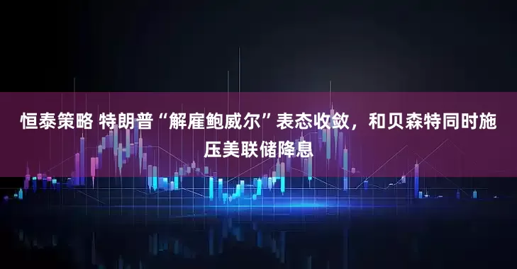 恒泰策略 特朗普“解雇鲍威尔”表态收敛，和贝森特同时施压美联储降息