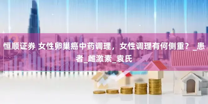恒顺证券 女性卵巢癌中药调理，女性调理有何侧重？_患者_雌激素_袁氏