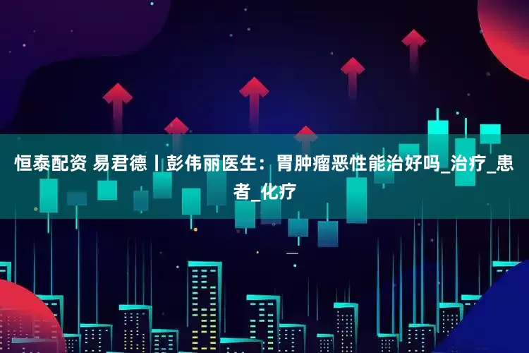恒泰配资 易君德丨彭伟丽医生：胃肿瘤恶性能治好吗_治疗_患者_化疗