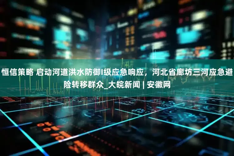 恒信策略 启动河道洪水防御I级应急响应，河北省廊坊三河应急避险转移群众_大皖新闻 | 安徽网