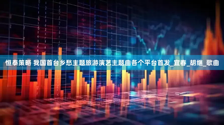 恒泰策略 我国首台乡愁主题旅游演艺主题曲各个平台首发_宜春_胡继_歌曲