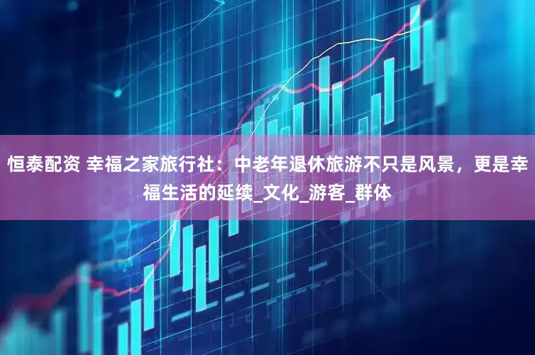 恒泰配资 幸福之家旅行社：中老年退休旅游不只是风景，更是幸福生活的延续_文化_游客_群体