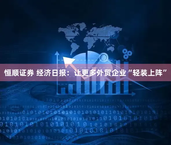 恒顺证券 经济日报：让更多外贸企业“轻装上阵”