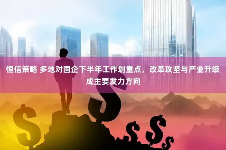 恒信策略 多地对国企下半年工作划重点，改革攻坚与产业升级成主要发力方向