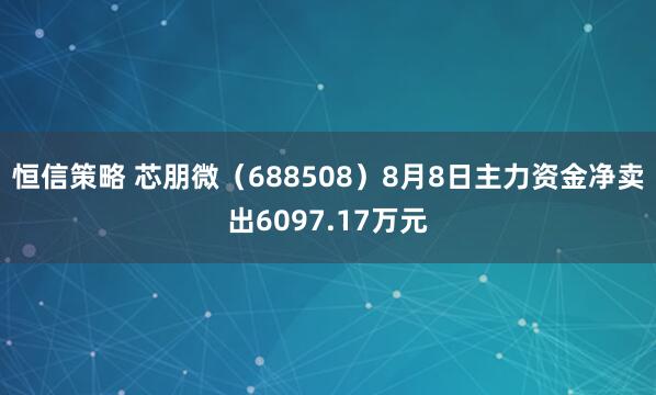 恒信策略 芯朋微（688508）8月8日主力资金净卖出6097.17万元