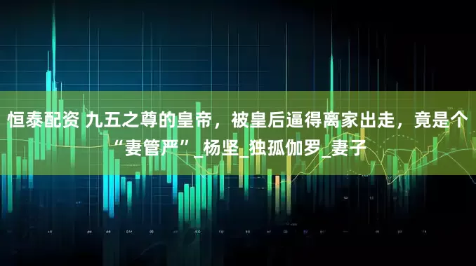 恒泰配资 九五之尊的皇帝，被皇后逼得离家出走，竟是个“妻管严”_杨坚_独孤伽罗_妻子