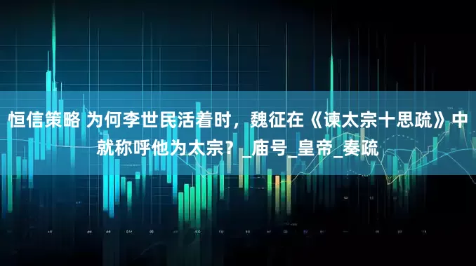 恒信策略 为何李世民活着时，魏征在《谏太宗十思疏》中就称呼他为太宗？_庙号_皇帝_奏疏