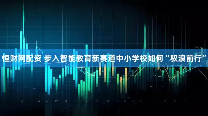 恒财网配资 步入智能教育新赛道中小学校如何“驭浪前行”