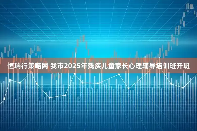 恒瑞行策略网 我市2025年残疾儿童家长心理辅导培训班开班