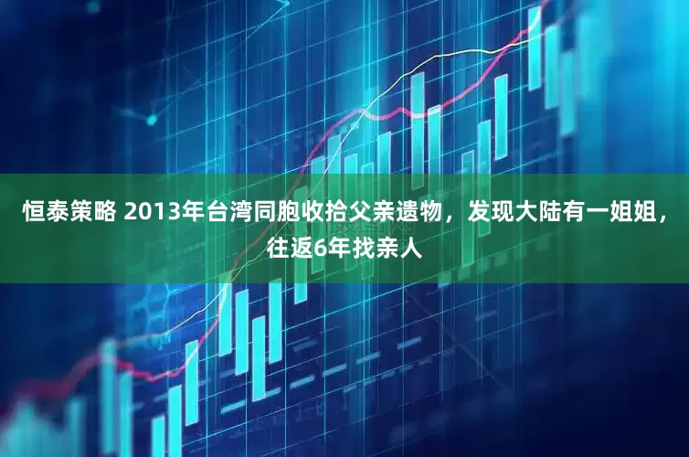 恒泰策略 2013年台湾同胞收拾父亲遗物，发现大陆有一姐姐，往返6年找亲人