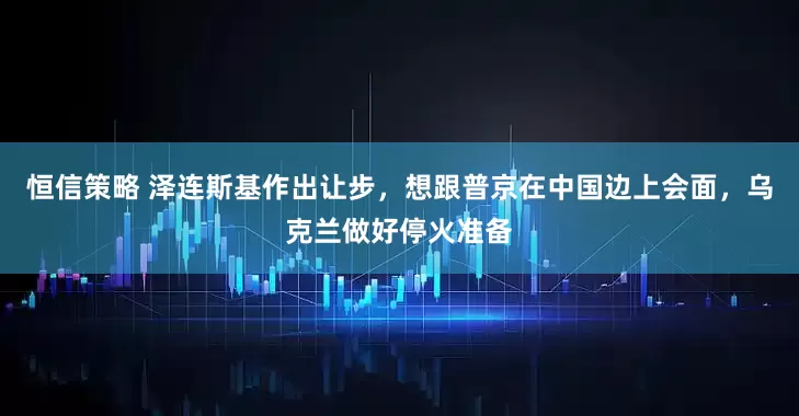 恒信策略 泽连斯基作出让步，想跟普京在中国边上会面，乌克兰做好停火准备