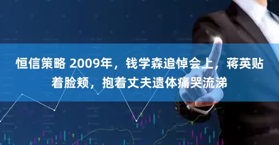 恒信策略 2009年，钱学森追悼会上，蒋英贴着脸颊，抱着丈夫遗体痛哭流涕