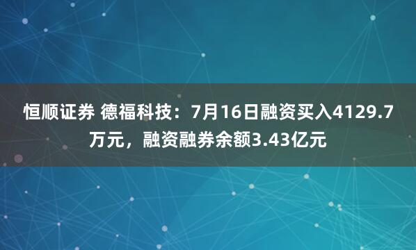 恒顺证券 德福科技：7月16日融资买入4129.7万元，融资融券余额3.43亿元