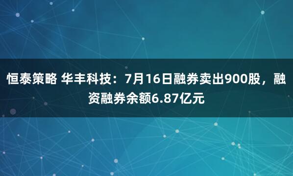 恒泰策略 华丰科技：7月16日融券卖出900股，融资融券余额6.87亿元