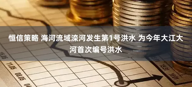 恒信策略 海河流域滦河发生第1号洪水 为今年大江大河首次编号洪水