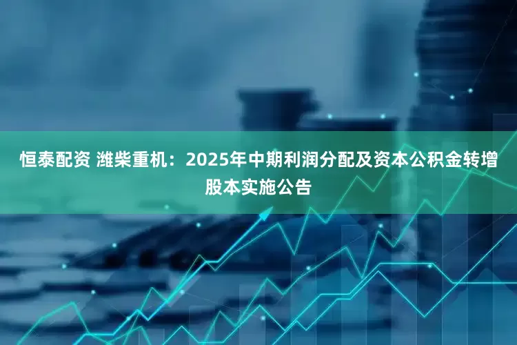 恒泰配资 潍柴重机：2025年中期利润分配及资本公积金转增股本实施公告