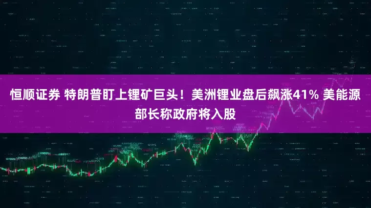 恒顺证券 特朗普盯上锂矿巨头！美洲锂业盘后飙涨41% 美能源部长称政府将入股