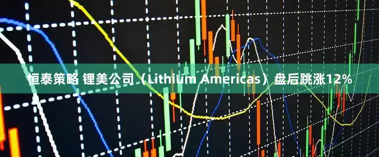 恒泰策略 锂美公司（Lithium Americas）盘后跳涨12%