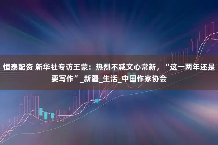 恒泰配资 新华社专访王蒙：热烈不减文心常新，“这一两年还是要写作”_新疆_生活_中国作家协会