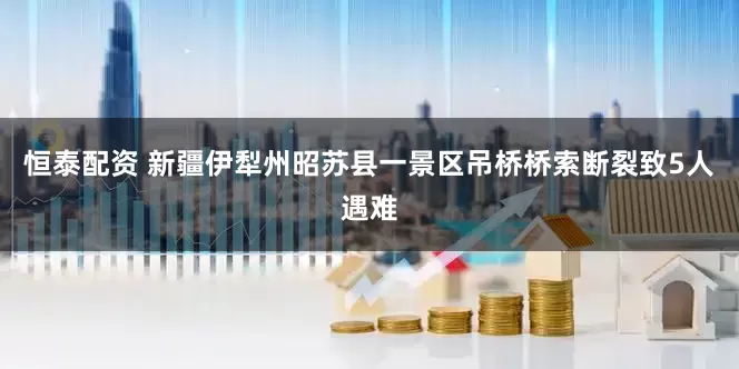 恒泰配资 新疆伊犁州昭苏县一景区吊桥桥索断裂致5人遇难