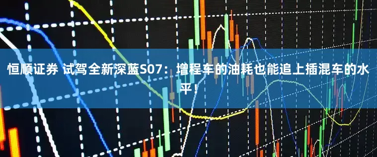 恒顺证券 试驾全新深蓝S07:增程车的油耗也能追上插混车的水平!