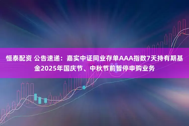 恒泰配资 公告速递：嘉实中证同业存单AAA指数7天持有期基金2025年国庆节、中秋节前暂停申购业务