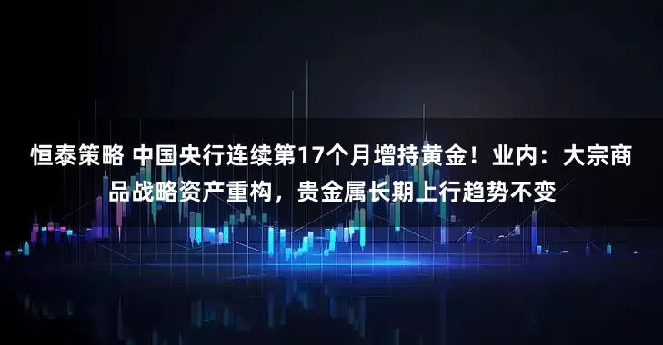 恒泰策略 中国央行连续第17个月增持黄金！业内：大宗商品战略资产重构，贵金属长期上行趋势不变