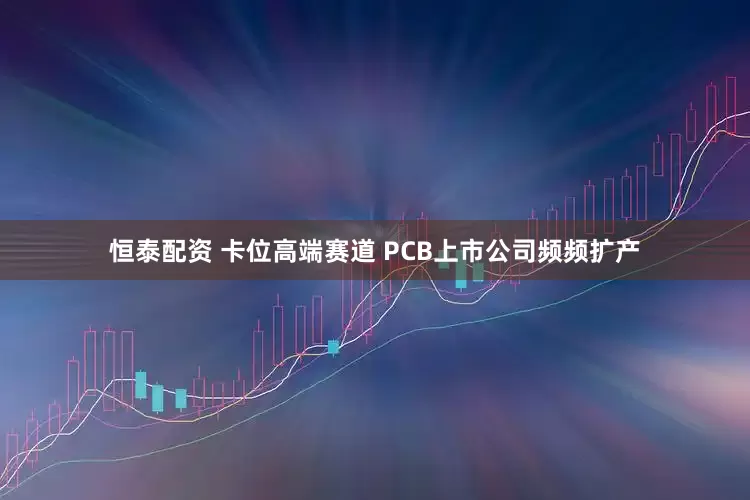 恒泰配资 卡位高端赛道 PCB上市公司频频扩产